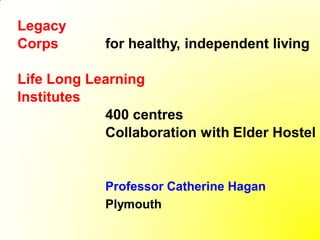 Legacy
Corps       for healthy, independent living

Life Long Learning
Institutes
            400 centres
            Collaboration with Elder Hostel


            Professor Catherine Hagan
            Plymouth
 