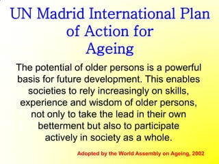 UN Madrid International Plan
      of Action for
         Ageing
The potential of older persons is a powerful
basis for future development. This enables
   societies to rely increasingly on skills,
 experience and wisdom of older persons,
    not only to take the lead in their own
     betterment but also to participate
       actively in society as a whole.
              Adopted by the World Assembly on Ageing, 2002
 