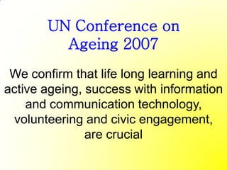 UN Conference on
         Ageing 2007
 We confirm that life long learning and
active ageing, success with information
    and communication technology,
 volunteering and civic engagement,
               are crucial
 