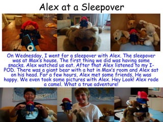 Alex at a Sleepover On Wednesday, I went for a sleepover with Alex. The sleepover was at Max’s house. The first thing we did was having some snacks. Alex watched us eat. After that Alex listened to my I-POD. There was a giant bear with a hat in Max’s room and Alex sat on his head. For a few hours, Alex met some friends, He was happy. We even took some pictures with Alex. Hey Look! Alex rode a camel. What a true adventure!  