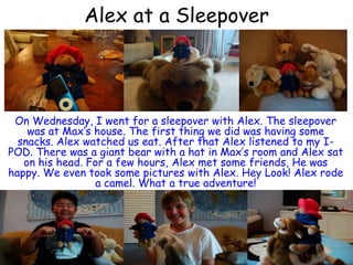 Alex at a SleepoverOn Wednesday, I went for a sleepover with Alex. The sleepover was at Max’s house. The first thing we did was having some snacks. Alex watched us eat. After that Alex listened to my I-POD. There was a giant bear with a hat in Max’s room and Alex sat on his head. For a few hours, Alex met some friends, He was happy. We even took some pictures with Alex. Hey Look! Alex rode a camel. What a true adventure! 