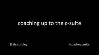 coaching up to the c-suite
@alex_sloley #coachupcsuite
 