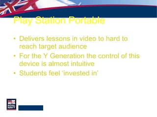 Play Station Portable Delivers lessons in video to hard to reach target audience For the Y Generation the control of this device is almost intuitive Students feel ‘invested in’  