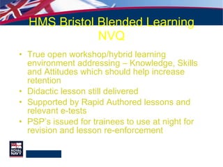 HMS Bristol Blended Learning NVQ True open workshop/hybrid learning environment addressing – Knowledge, Skills and Attitudes which should help increase retention Didactic lesson still delivered Supported by Rapid Authored lessons and relevant e-tests PSP’s issued for trainees to use at night for revision and lesson re-enforcement 