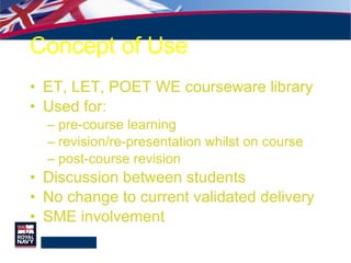 Concept of Use ET, LET, POET WE courseware library Used for: pre-course learning revision/re-presentation whilst on course post-course revision Discussion between students No change to current validated delivery SME involvement 
