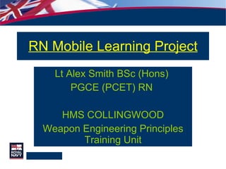RN Mobile Learning Project Lt Alex Smith BSc (Hons)  PGCE (PCET) RN  HMS COLLINGWOOD Weapon Engineering Principles Training Unit 