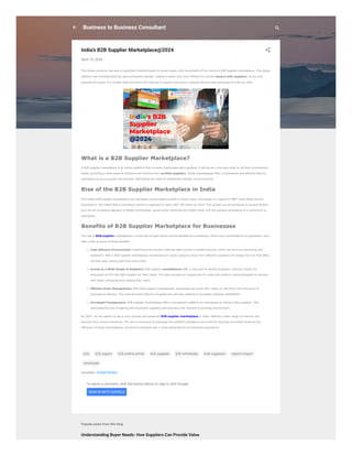 Understanding Buyer Needs: How Suppliers Can Provide Value
To leave a comment, click the button below to sign in with Google.
SIGN IN WITH GOOGLE
Popular posts from this blog
Business to Business Consultant
India's B2B Supplier Marketplace@2024
April 14, 2024
The Indian economy has seen a significant transformation in recent years, with the growth of the country’s B2B supplier marketplace. This digital
platform has revolutionized the way businesses operate, making it easier and more efficient to connect buyers with suppliers. As we look
towards the future, it is evident that this trend will continue to expand and evolve, shaping the business landscape of India by 2024.
What is a B2B Supplier Marketplace?
A B2B supplier marketplace is an online platform that connects businesses with suppliers. It serves as a one-stop-shop for all their procurement
needs, providing a wide range of products and services from verified suppliers. These marketplaces offer a transparent and efficient way for
businesses to source goods and services, eliminating the need for traditional methods of procurement.
Rise of the B2B Supplier Marketplace in India
The Indian B2B supplier marketplace has witnessed a tremendous growth in recent years. According to a report by IBEF (India Brand Equity
Foundation), the Indian B2B e-commerce market is expected to reach USD 700 billion by 2024. This growth can be attributed to several factors,
such as the increasing adoption of digital technologies, government initiatives like Digital India, and the growing acceptance of e-commerce by
businesses.
Benefits of B2B Supplier Marketplace for Businesses
The rise of B2B supplier marketplaces in India has brought about several benefits for businesses, which have contributed to its popularity. Let’s
take a look at some of these benefits:
1. Cost-effective Procurement: Traditional procurement methods often involve a lengthy process, which can be time-consuming and
expensive. With a B2B supplier marketplace, businesses can easily compare prices from different suppliers and choose the one that offers
the best deal, saving both time and money.
1. Access to a Wide Range of Suppliers: B2B supplier marketplaces offer a vast pool of verified suppliers, making it easier for
businesses to find the right supplier for their needs. This also provides an opportunity for small and medium-sized businesses to connect
with larger companies and expand their reach.
1. Efficient Order Management: With B2B supplier marketplaces, businesses can track their orders in real-time, from the point of
purchase to delivery. This ensures timely delivery of goods and services, leading to increased customer satisfaction.
1. Increased Transparency: B2B supplier marketplaces offer a transparent platform for businesses to connect with suppliers. This
eliminates the risk of dealing with fraudulent suppliers and ensures a fair and ethical business environment.
By 2024, we can expect to see a more diverse and advanced B2B supplier marketplace in India, offering a wide range of products and
services from various industries. The use of emerging technologies like artificial intelligence and machine learning will further enhance the
efficiency of these marketplaces, providing businesses with a more personalized and seamless experience.
b2b b2b export b2b online portal b2b supplier b2b wholesale bulk suppliers export-import
wholesale
Location: United States
 