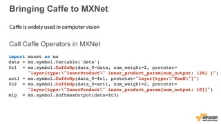 Bringing Caffe to MXNet
Call Caffe Operators in MXNet
Caﬀe is widely used in computer vision
import mxnet as mx
data = mx.symbol.Variable('data')
fc1 = mx.symbol.CaffeOp(data_0=data, num_weight=2, prototxt= 
"layer{type:"InnerProduct" inner_product_param{num_output: 128} }")
act1 = mx.symbol.CaffeOp(data_0=fc1, prototxt="layer{type:"TanH"}")
fc2 = mx.symbol.CaffeOp(data_0=act1, num_weight=2, prototxt= 
"layer{type:"InnerProduct" inner_product_param{num_output: 10}}")
mlp = mx.symbol.SoftmaxOutput(data=fc3)
 