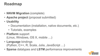 Roadmap
• NNVM Migration (complete)
• Apache project (proposal submitted)
• Usability
• Documentation (installation, native documents, etc.)
• Tutorials, examples
• Platform support 
(Linux, Windows, OS X, mobile …)
• Language bindings 
(Python, C++, R, Scala, Julia, JavaScript …)
• Sparse datatypes and LSTM performance improvements
 