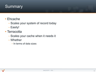 Summary

   Ehcache
    – Scales your system of record today
    – Easily!
   Terracotta
    – Scales your cache when it...