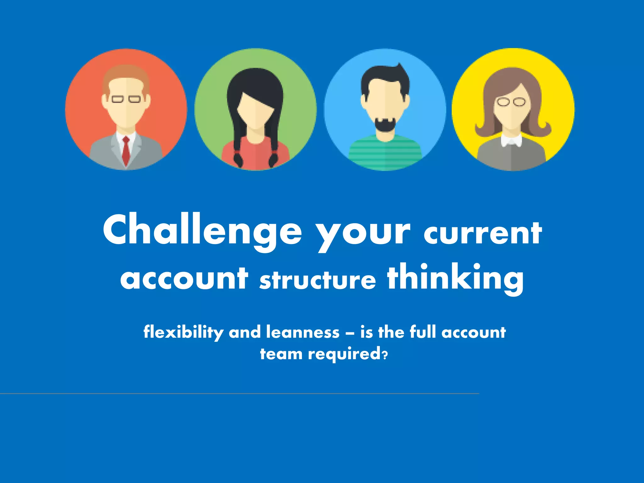 Challenge your current
account structure thinking
flexibility and leanness – is the full account
team required?
 