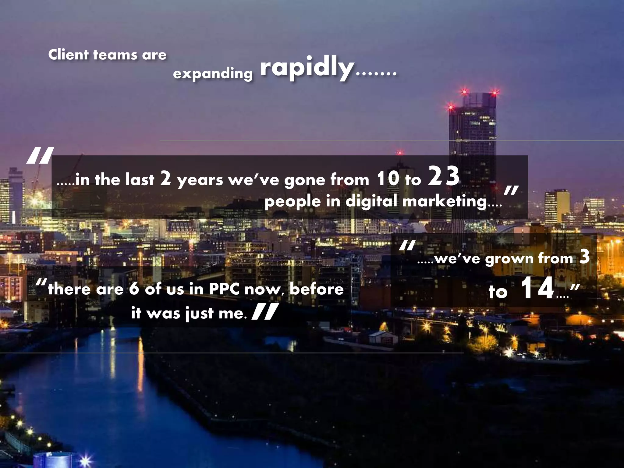 Client teams are
expanding rapidly.......
“.....we’ve grown from 3
to 14....”“there are 6 of us in PPC now, before
it was just me.
”
people in digital marketing....”
“.....in the last 2 years we’ve gone from 10 to 23
 