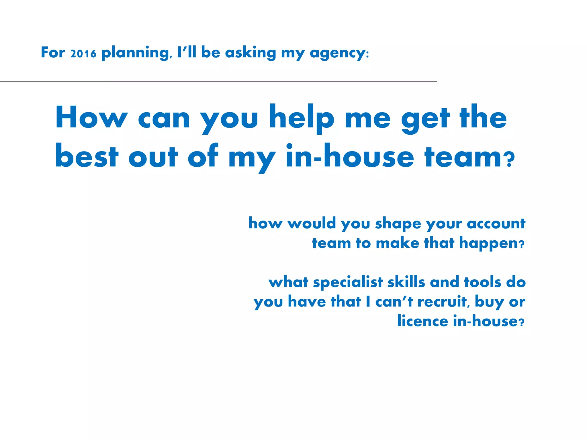 For 2016 planning, I’ll be asking my agency:
How can you help me get the
best out of my in-house team?
how would you shape your account
team to make that happen?
what specialist skills and tools do
you have that I can’t recruit, buy or
licence in-house?
 
