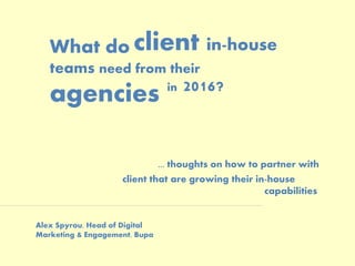 What do
teams need from their
agencies
... thoughts on how to partner with
client that are growing their in-house
capabilities
client in-house
Alex Spyrou, Head of Digital
Marketing & Engagement, Bupa
in 2016?
 