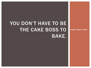 Just have fun!
YOU DON’T HAVE TO BE
THE CAKE BOSS TO
BAKE.
 