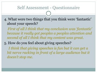 Self Assessment  - Questionnaire 4. What were two things that you think were ‘fantastic’ about your speech? First of all I think that my conclusion was ‘fantastic’ because it really got peoples a peoples attention and second of all I think that my content was great.  5. How do you feel about giving speeches? I think that giving speeches is fun but it can get a bit nerve racking in front of a large audience but it doesn’t stop me. 