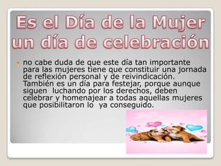 
no cabe duda de que este día tan importante
para las mujeres tiene que constituir una jornada
de reflexión personal y de reivindicación.
También es un día para festejar, porque aunque
siguen luchando por los derechos, deben
celebrar y homenajear a todas aquellas mujeres
que posibilitaron lo ya conseguido.