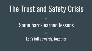 The Trust and Safety Crisis
or
Some hard-learned lessons
or
Let’s fail upwards, together
 