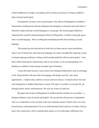 Arzenshek 2


in their childhood. So tonight, I am going to tell you about my journey of writing a children’s

book in French and English.

       Consequently, the topic of my research paper is the effects of bilingualism in children. I

learned that everything from brain development and intelligence to dexterity and social skills is

altered by simply learning a second language at a young age. My research paper helped me

understand the scientific and psychological effects of bilingualism. A child is at the peak age to

learn a second language. There is nothing but outstanding benefits from learning a second

language.

        This project has also allowed me to look into my future and my career possibilities.

Since I am in French Four, and I enjoy the language very much, I thought that exploring a career

in foreign language teaching or writing would correlate perfectly with my senior project. I also

find a child’s brain and its characteristics, that we do not have, to be an amazing thing. So I

decided on a children’s book instead of another type of literature.

        I chose this topic because I want to know how bilingual children have such an advantage

in life. Being familiar with more than one language will change your life: your career

opportunities—a higher salary, abilities to travel, and more choices. I wanted to know how and

why bilingualism in children helps them so much. This topic is viewable in every day life, all

through schools, homes, and businesses. We even see it here at Creekview.

       My paper and its topic of bilingualism in children directly correlates to my product—a

bilingual children’s book in French and English. The research has allowed me to comprehend

why it is so important to write my book in the most authentic manner. I had to write it as if any

French person could understand it. Or as if a child learning French could use it to help. I did not

know who would read it, who it could possibly inspire, or if it could make a difference for a
 
