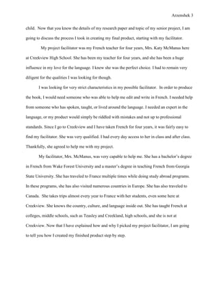 Arzenshek 3


child. Now that you know the details of my research paper and topic of my senior project, I am

going to discuss the process I took in creating my final product, starting with my facilitator.

         My project facilitator was my French teacher for four years, Mrs. Katy McManus here

at Creekview High School. She has been my teacher for four years, and she has been a huge

influence in my love for the language. I knew she was the perfect choice. I had to remain very

diligent for the qualities I was looking for though.

       I was looking for very strict characteristics in my possible facilitator. In order to produce

the book, I would need someone who was able to help me edit and write in French. I needed help

from someone who has spoken, taught, or lived around the language. I needed an expert in the

language, or my product would simply be riddled with mistakes and not up to professional

standards. Since I go to Creekview and I have taken French for four years, it was fairly easy to

find my facilitator. She was very qualified. I had every day access to her in class and after class.

Thankfully, she agreed to help me with my project.

       My facilitator, Mrs. McManus, was very capable to help me. She has a bachelor’s degree

in French from Wake Forest University and a master’s degree in teaching French from Georgia

State University. She has traveled to France multiple times while doing study abroad programs.

In these programs, she has also visited numerous countries in Europe. She has also traveled to

Canada. She takes trips almost every year to France with her students, even some here at

Creekview. She knows the country, culture, and language inside out. She has taught French at

colleges, middle schools, such as Teasley and Creekland, high schools, and she is not at

Creekview. Now that I have explained how and why I picked my project facilitator, I am going

to tell you how I created my finished product step by step.
 