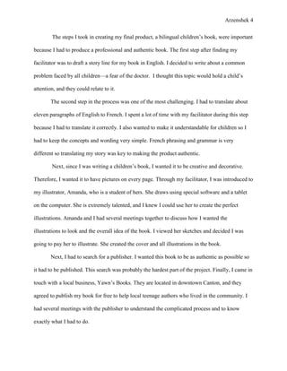 Arzenshek 4


        The steps I took in creating my final product, a bilingual children’s book, were important

because I had to produce a professional and authentic book. The first step after finding my

facilitator was to draft a story line for my book in English. I decided to write about a common

problem faced by all children—a fear of the doctor. I thought this topic would hold a child’s

attention, and they could relate to it.

        The second step in the process was one of the most challenging. I had to translate about

eleven paragraphs of English to French. I spent a lot of time with my facilitator during this step

because I had to translate it correctly. I also wanted to make it understandable for children so I

had to keep the concepts and wording very simple. French phrasing and grammar is very

different so translating my story was key to making the product authentic.

        Next, since I was writing a children’s book, I wanted it to be creative and decorative.

Therefore, I wanted it to have pictures on every page. Through my facilitator, I was introduced to

my illustrator, Amanda, who is a student of hers. She draws using special software and a tablet

on the computer. She is extremely talented, and I knew I could use her to create the perfect

illustrations. Amanda and I had several meetings together to discuss how I wanted the

illustrations to look and the overall idea of the book. I viewed her sketches and decided I was

going to pay her to illustrate. She created the cover and all illustrations in the book.

        Next, I had to search for a publisher. I wanted this book to be as authentic as possible so

it had to be published. This search was probably the hardest part of the project. Finally, I came in

touch with a local business, Yawn’s Books. They are located in downtown Canton, and they

agreed to publish my book for free to help local teenage authors who lived in the community. I

had several meetings with the publisher to understand the complicated process and to know

exactly what I had to do.
 
