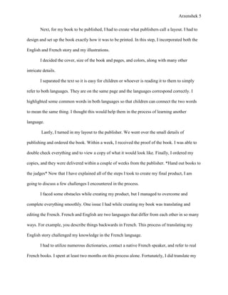 Arzenshek 5


        Next, for my book to be published, I had to create what publishers call a layout. I had to

design and set up the book exactly how it was to be printed. In this step, I incorporated both the

English and French story and my illustrations.

        I decided the cover, size of the book and pages, and colors, along with many other

intricate details.

        I separated the text so it is easy for children or whoever is reading it to them to simply

refer to both languages. They are on the same page and the languages correspond correctly. I

highlighted some common words in both languages so that children can connect the two words

to mean the same thing. I thought this would help them in the process of learning another

language.

         Lastly, I turned in my layout to the publisher. We went over the small details of

publishing and ordered the book. Within a week, I received the proof of the book. I was able to

double check everything and to view a copy of what it would look like. Finally, I ordered my

copies, and they were delivered within a couple of weeks from the publisher. *Hand out books to

the judges* Now that I have explained all of the steps I took to create my final product, I am

going to discuss a few challenges I encountered in the process.

        I faced some obstacles while creating my product, but I managed to overcome and

complete everything smoothly. One issue I had while creating my book was translating and

editing the French. French and English are two languages that differ from each other in so many

ways. For example, you describe things backwards in French. This process of translating my

English story challenged my knowledge in the French language.

        I had to utilize numerous dictionaries, contact a native French speaker, and refer to real

French books. I spent at least two months on this process alone. Fortunately, I did translate my
 