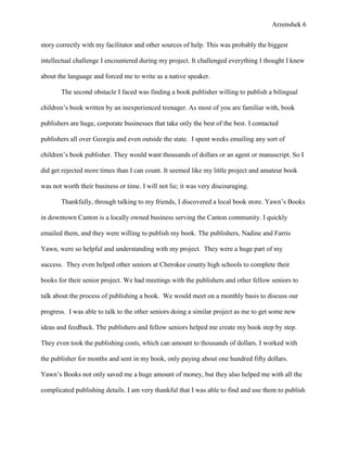 Arzenshek 6


story correctly with my facilitator and other sources of help. This was probably the biggest

intellectual challenge I encountered during my project. It challenged everything I thought I knew

about the language and forced me to write as a native speaker.

       The second obstacle I faced was finding a book publisher willing to publish a bilingual

children’s book written by an inexperienced teenager. As most of you are familiar with, book

publishers are huge, corporate businesses that take only the best of the best. I contacted

publishers all over Georgia and even outside the state. I spent weeks emailing any sort of

children’s book publisher. They would want thousands of dollars or an agent or manuscript. So I

did get rejected more times than I can count. It seemed like my little project and amateur book

was not worth their business or time. I will not lie; it was very discouraging.

       Thankfully, through talking to my friends, I discovered a local book store. Yawn’s Books

in downtown Canton is a locally owned business serving the Canton community. I quickly

emailed them, and they were willing to publish my book. The publishers, Nadine and Farris

Yawn, were so helpful and understanding with my project. They were a huge part of my

success. They even helped other seniors at Cherokee county high schools to complete their

books for their senior project. We had meetings with the publishers and other fellow seniors to

talk about the process of publishing a book. We would meet on a monthly basis to discuss our

progress. I was able to talk to the other seniors doing a similar project as me to get some new

ideas and feedback. The publishers and fellow seniors helped me create my book step by step.

They even took the publishing costs, which can amount to thousands of dollars. I worked with

the publisher for months and sent in my book, only paying about one hundred fifty dollars.

Yawn’s Books not only saved me a huge amount of money, but they also helped me with all the

complicated publishing details. I am very thankful that I was able to find and use them to publish
 