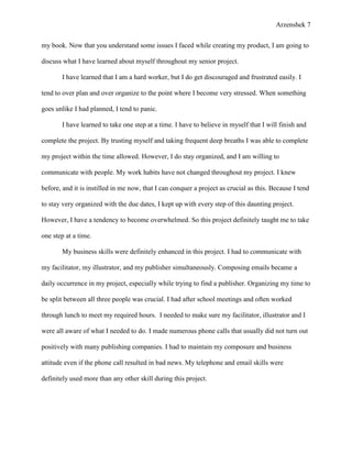 Arzenshek 7


my book. Now that you understand some issues I faced while creating my product, I am going to

discuss what I have learned about myself throughout my senior project.

       I have learned that I am a hard worker, but I do get discouraged and frustrated easily. I

tend to over plan and over organize to the point where I become very stressed. When something

goes unlike I had planned, I tend to panic.

       I have learned to take one step at a time. I have to believe in myself that I will finish and

complete the project. By trusting myself and taking frequent deep breaths I was able to complete

my project within the time allowed. However, I do stay organized, and I am willing to

communicate with people. My work habits have not changed throughout my project. I knew

before, and it is instilled in me now, that I can conquer a project as crucial as this. Because I tend

to stay very organized with the due dates, I kept up with every step of this daunting project.

However, I have a tendency to become overwhelmed. So this project definitely taught me to take

one step at a time.

       My business skills were definitely enhanced in this project. I had to communicate with

my facilitator, my illustrator, and my publisher simultaneously. Composing emails became a

daily occurrence in my project, especially while trying to find a publisher. Organizing my time to

be split between all three people was crucial. I had after school meetings and often worked

through lunch to meet my required hours. I needed to make sure my facilitator, illustrator and I

were all aware of what I needed to do. I made numerous phone calls that usually did not turn out

positively with many publishing companies. I had to maintain my composure and business

attitude even if the phone call resulted in bad news. My telephone and email skills were

definitely used more than any other skill during this project.
 