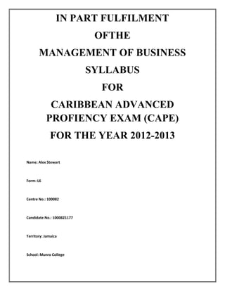 IN PART FULFILMENT
OFTHE
MANAGEMENT OF BUSINESS
SYLLABUS
FOR
CARIBBEAN ADVANCED
PROFIENCY EXAM (CAPE)
FOR THE YEAR 2012-2013
2012-2013
Name: Alex Stewart

Form: L6

Centre No.: 100082

Candidate No.: 1000821177

Territory: Jamaica

School: Munro College

 