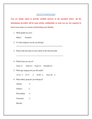 QUESTIONNAIRE
You are kindly asked to provide truthful answers to the questions below. All the
information provided will be kept strictly confidential; as such you are not required to
insert your name as a means of protecting your identity.
1. What gender are you?
Male□

Female□

2. To what religious sect do you belong?

3. Please state the name of your school in the line provided.
____________________________________________________

4. Which form are you in?
Form 1□

Form 2□

Form 3□

Form4to 6□

5. What age category do you fall under?
12-14 □

15-17

□

18-20 □

6. What ethnic group do you belong to?
African

□

Chinese

□

West Indian

□

Caucasian

□

Mixed□

Over 20

□

 