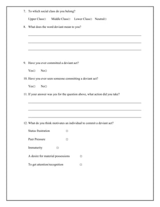7. To which social class do you belong?
Upper Class□

Middle Class□

Lower Class□ Neutral□

8. What does the word deviant mean to you?
________________________________________________________________________
________________________________________________________________________
________________________________________________________________________

9. Have you ever committed a deviant act?
Yes□

No□

10. Have you ever seen someone committing a deviant act?
Yes□

No□

11. If your answer was yes for the question above, what action did you take?
________________________________________________________________________
________________________________________________________________________
________________________________________________________________________
12. What do you think motivates an individual to commit a deviant act?
Status frustration

□

Peer Pressure

□

Immaturity

□

A desire for material possessions

□

To get attention/recognition

□

 