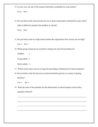 13. In your view, are any of the reasons listed above justifiable for such actions?
Yes□

No□

14. Do you believe that some deviant acts are at times sanctioned or tolerated by some, which
make it difficult to penalize the problem in schools?
Yes□

No□

15. Do you believe that as a high school student the expectations from society are too high?
Yes □

No □

16. Which group of persons do you believe display the most deviant behavior?
Toddlers

□

Young adults □
Grown adults □
17. Within recent times can you average the percentage of defacement of school property?
18. Do you believe that deviant acts are demonstrated by persons as a means of getting
attention?
Yes □

No □

19. What are some of the penalties for the defacements of school property and are they
regularly enforced?
________________________________________________________________________
________________________________________________________________________
________________________________________________________________________
________________________________________________________________________

 