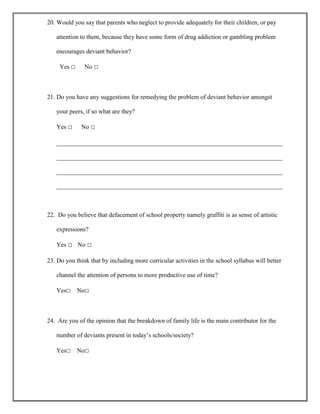 20. Would you say that parents who neglect to provide adequately for their children, or pay
attention to them, because they have some form of drug addiction or gambling problem
encourages deviant behavior?
Yes □

No □

21. Do you have any suggestions for remedying the problem of deviant behavior amongst
your peers, if so what are they?
Yes □

No □

________________________________________________________________________
________________________________________________________________________
________________________________________________________________________
________________________________________________________________________

22. Do you believe that defacement of school property namely graffiti is as sense of artistic
expressions?
Yes □ No □
23. Do you think that by including more curricular activities in the school syllabus will better
channel the attention of persons to more productive use of time?
Yes□

No□

24. Are you of the opinion that the breakdown of family life is the main contributor for the
number of deviants present in today‟s schools/society?
Yes□

No□

 