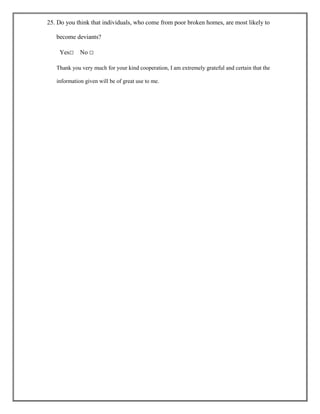 25. Do you think that individuals, who come from poor broken homes, are most likely to
become deviants?
Yes□

No □

Thank you very much for your kind cooperation, I am extremely grateful and certain that the
information given will be of great use to me.

 