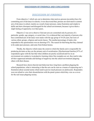 DISCUSSION OF FINDINGS AND CONCLUSIONS

DISCUSSION OF FINDINGS
From objective 1 which sets out to determine what motives persons (juveniles) have for
committing acts of deviance in schools, it was discovered that, persons are motivated to commit
acts of deviance in school, mainly as a result of peer pressure, status frustration and simply to
defile and show disrespect and disregard for the school environment, because it gives them a
slight feeling of superiority over their peers.
Objective 2 was set to observe if deviant acts are committed only by persons of a
particular, gender, age category, or social class. It is evidenced that vast majority of persons who
have committed acts of deviance were males with the age group of 18-20 years, but were of
various ethnic groups, religions and social classes. The number/percentage of males who
responded to the questionnaire was an alarming 67%. The reason for that being that they claimed
to be under peer pressure, and come from broken homes.
Thirdly, the objective which states the extent to which the family unit is responsible for
producing deviants as they are the primary unit of socialization. [Dysfunctional families] 87% of
respondents agree with the fact that when children are poorly socialized and live in an
environment not conducive to productive learning where fine examples are set, they tend to take
all their suppressed attitudes and feelings of negativity into the school environment plaguing
others with their disease.
Research have shown that deviant behaviour have long been a problem plaguing the
school populations; what is interesting is that the acts can be seen as a means of expressing one‟s
frustration about societal norms which tend to put too much pressure on adolescents. Responders
were not afraid to voice their dissatisfaction with the penal system which they view as a cover
for the real issues plaguing society.

 