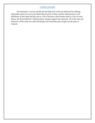 CONCLUSION
Pen ultimately, it can be said that deviant behaviour is heavily influenced by labeling,
individuals tends to live up to the labels that are given to them, and this leads persons to self
fulfillment of their label and they turn to a life of deviance which further leads to a life of crime.
Hence, the Howard Becker‟s labeling theory strongly supports the statement. All of the aims and
objectives of this study was achieved and gave the researcher great insight into the topic of
research.

 