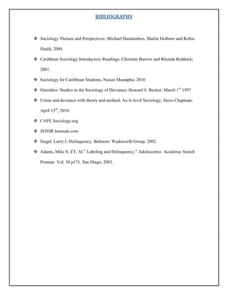BIBLIOGRAPHY

 Sociology Themes and Perspectives; Michael Haralambos, Martin Holborn and Robin
Heald; 2004.
 Caribbean Sociology Introductory Readings; Christine Barrow and Rhonda Reddock;
2001.
 Sociology for Caribbean Students; Nasser Mustapha; 2010
 Outsiders: Studies in the Sociology of Deviance; Howard S. Becker; March 1st 1997
 Crime and deviance with theory and method: As/A-level Sociology; Steve Chapman;
April 15th, 2010.
 CAPE Sociology.org
 JSTOR Journals.com
 Siegel, Larry J. Delinquency. Belmont: Wadsworth Group, 2002.
 Adams, Mike S. ET. Al.” Labeling and Delinquency.” Adolescence. Academic Search
Premier. Vol. 38 p171. San Diego, 2003.

 