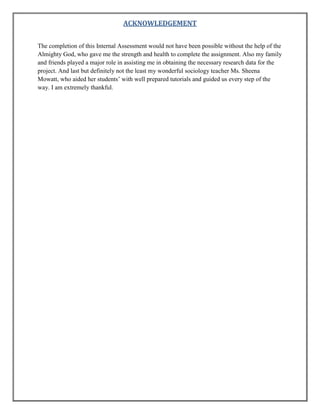 ACKNOWLEDGEMENT
The completion of this Internal Assessment would not have been possible without the help of the
Almighty God, who gave me the strength and health to complete the assignment. Also my family
and friends played a major role in assisting me in obtaining the necessary research data for the
project. And last but definitely not the least my wonderful sociology teacher Ms. Sheena
Mowatt, who aided her students‟ with well prepared tutorials and guided us every step of the
way. I am extremely thankful.

 