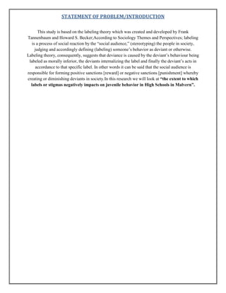 STATEMENT OF PROBLEM/INTRODUCTION
This study is based on the labeling theory which was created and developed by Frank
Tannenbaum and Howard S. Becker;According to Sociology Themes and Perspectives; labeling
is a process of social reaction by the “social audience,” (stereotyping) the people in society,
judging and accordingly defining (labeling) someone‟s behavior as deviant or otherwise.
Labeling theory, consequently, suggests that deviance is caused by the deviant‟s behaviour being
labeled as morally inferior, the deviants internalizing the label and finally the deviant‟s acts in
accordance to that specific label. In other words it can be said that the social audience is
responsible for forming positive sanctions [reward] or negative sanctions [punishment] whereby
creating or diminishing deviants in society.In this research we will look at “the extent to which
labels or stigmas negatively impacts on juvenile behavior in High Schools in Malvern”.

 