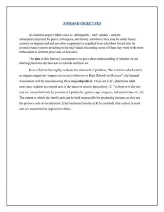AIMSAND OBJECTIVES
As students acquire labels such as „delinquents‟, and „vandals‟, and are
subsequentlyrejected by peers, colleagues, and family, members; they may be under heavy
scrutiny or stigmatized and are often suspended or expelled from schoolsor forced into the
juvenile penal systems resulting in the individuals becoming worst off than they were with more
enthusiasm to commit grave acts of deviance.
The aim of this Internal Assessment is to get a clear understanding of whether or not
labeling promotes deviant acts in schools and how so.
In an effort to thoroughly evaluate the statement of problem, “the extent to which labels
or stigmas negatively impacts on juvenile behavior in High Schools in Malvern”, the Internal
Assessment will be encompassing three majorobjectives. These are (1)To determine what
motivates students to commit acts of deviance in schools (juveniles). (2) To observe if deviant
acts are committed only by persons of a particular, gender, age category, and social class etc. (3)
The extent to which the family unit can be held responsible for producing deviants as they are
the primary unit of socialization. [Dysfunctional families] (4)To establish, that certain deviant
acts are sanctioned as opposed to others.

 