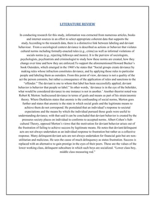 LITERATURE REVIEW
In conducting research for this study, information was extracted from numerous articles, books
and internet sources in an effort to select appropriate coherent data that supports the
study.According to the research data, there is a distinctive link between labeling and deviant
behaviour. From a sociological context deviance is described as actions or behavior that violates
cultural norms including formally-enacted rules (e.g., crime) as well as informal violations of
socials norms (e.g., rejecting folkways and mores). It is the purview of sociologists,
psychologists, psychiatrists and criminologist to study how these norms are created, how they
change over time and how they are enforced.To support the aforementioned Howard Becker‟s
book Outsiders, which emerged in the 1960‟s he states that “Social groups create deviance by
making rules whose infraction constitutes deviance, and by applying those rules to particular
people and labeling them as outsiders. From this point of view, deviance is not a quality of the
act the person commits, but rather a consequence of the application of rules and sanctions to the
“offender.” The deviant is one to whom that label has been successfully applied; deviant
behavior is behavior that people so label.” In other words, „deviance is in the eye of the beholder,
what would be considered deviance in one instance is not in another.‟ Another theorist noted was
Robert K Merton: hediscussed deviance in terms of goals and means as part of his strain/anomie
theory. Where Durkheim states that anomie is the confounding of social norms, Merton goes
further and states that anomie is the state in which social goals and the legitimate means to
achieve them do not correspond. He postulated that an individual‟s response to societal
expectations and the means by which the individual pursued those goals were useful to
understanding deviance; with that said it can be concluded that deviant behavior is created by the
pressures society places on individual to conforms to accepted norms. Albert Cohen‟s Subcultural Theory, opposed Merton‟s views that the motivation for deviant behavior arises out of
the frustration of failing to achieve success by legitimate means. He notes that deviant/delinquent
acts are not always undertaken as an individual response to frustration but rather as a collective
response. Many delinquent/deviant acts are not always undertaken for financial gain but are nonutilitarian and malicious. He sees the cause of much delinquency as status frustration. Success is
replaced with an alternative to gain prestige in the eyes of their peers. These are the values of the
lower working class, delinquent subculture in which such boys are socialized. “Lower class boy,
middle class measuring rod.”

 
