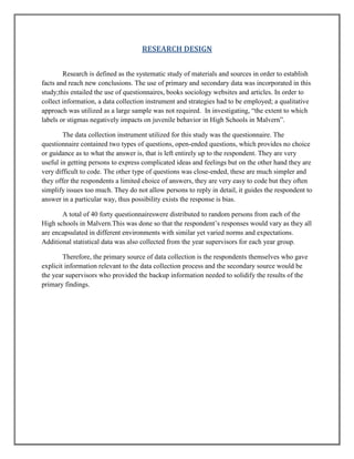 RESEARCH DESIGN
Research is defined as the systematic study of materials and sources in order to establish
facts and reach new conclusions. The use of primary and secondary data was incorporated in this
study;this entailed the use of questionnaires, books sociology websites and articles. In order to
collect information, a data collection instrument and strategies had to be employed; a qualitative
approach was utilized as a large sample was not required. In investigating, “the extent to which
labels or stigmas negatively impacts on juvenile behavior in High Schools in Malvern”.
The data collection instrument utilized for this study was the questionnaire. The
questionnaire contained two types of questions, open-ended questions, which provides no choice
or guidance as to what the answer is, that is left entirely up to the respondent. They are very
useful in getting persons to express complicated ideas and feelings but on the other hand they are
very difficult to code. The other type of questions was close-ended, these are much simpler and
they offer the respondents a limited choice of answers, they are very easy to code but they often
simplify issues too much. They do not allow persons to reply in detail, it guides the respondent to
answer in a particular way, thus possibility exists the response is bias.
A total of 40 forty questionnaireswere distributed to random persons from each of the
High schools in Malvern.This was done so that the respondent‟s responses would vary as they all
are encapsulated in different environments with similar yet varied norms and expectations.
Additional statistical data was also collected from the year supervisors for each year group.
Therefore, the primary source of data collection is the respondents themselves who gave
explicit information relevant to the data collection process and the secondary source would be
the year supervisors who provided the backup information needed to solidify the results of the
primary findings.

 
