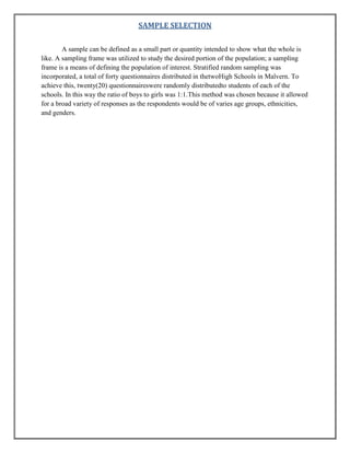 SAMPLE SELECTION
A sample can be defined as a small part or quantity intended to show what the whole is
like. A sampling frame was utilized to study the desired portion of the population; a sampling
frame is a means of defining the population of interest. Stratified random sampling was
incorporated, a total of forty questionnaires distributed in thetwoHigh Schools in Malvern. To
achieve this, twenty(20) questionnaireswere randomly distributedto students of each of the
schools. In this way the ratio of boys to girls was 1:1.This method was chosen because it allowed
for a broad variety of responses as the respondents would be of varies age groups, ethnicities,
and genders.

 