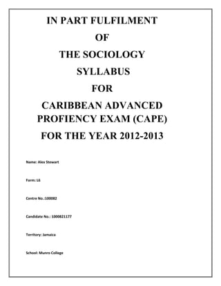 IN PART FULFILMENT
OF
THE SOCIOLOGY
SYLLABUS
FOR
CARIBBEAN ADVANCED
PROFIENCY EXAM (CAPE)
FOR THE YEAR 2012-2013
2012-2013
Name: Alex Stewart

Form: L6

Centre No.:100082

Candidate No.: 1000821177

Territory: Jamaica

School: Munro College

 