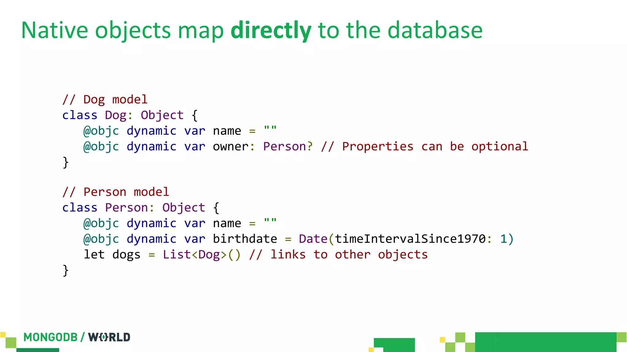 Native objects map directly to the database
// Dog model
class Dog: Object {
@objc dynamic var name = ""
@objc dynamic var owner: Person? // Properties can be optional
}
// Person model
class Person: Object {
@objc dynamic var name = ""
@objc dynamic var birthdate = Date(timeIntervalSince1970: 1)
let dogs = List<Dog>() // links to other objects
}
 