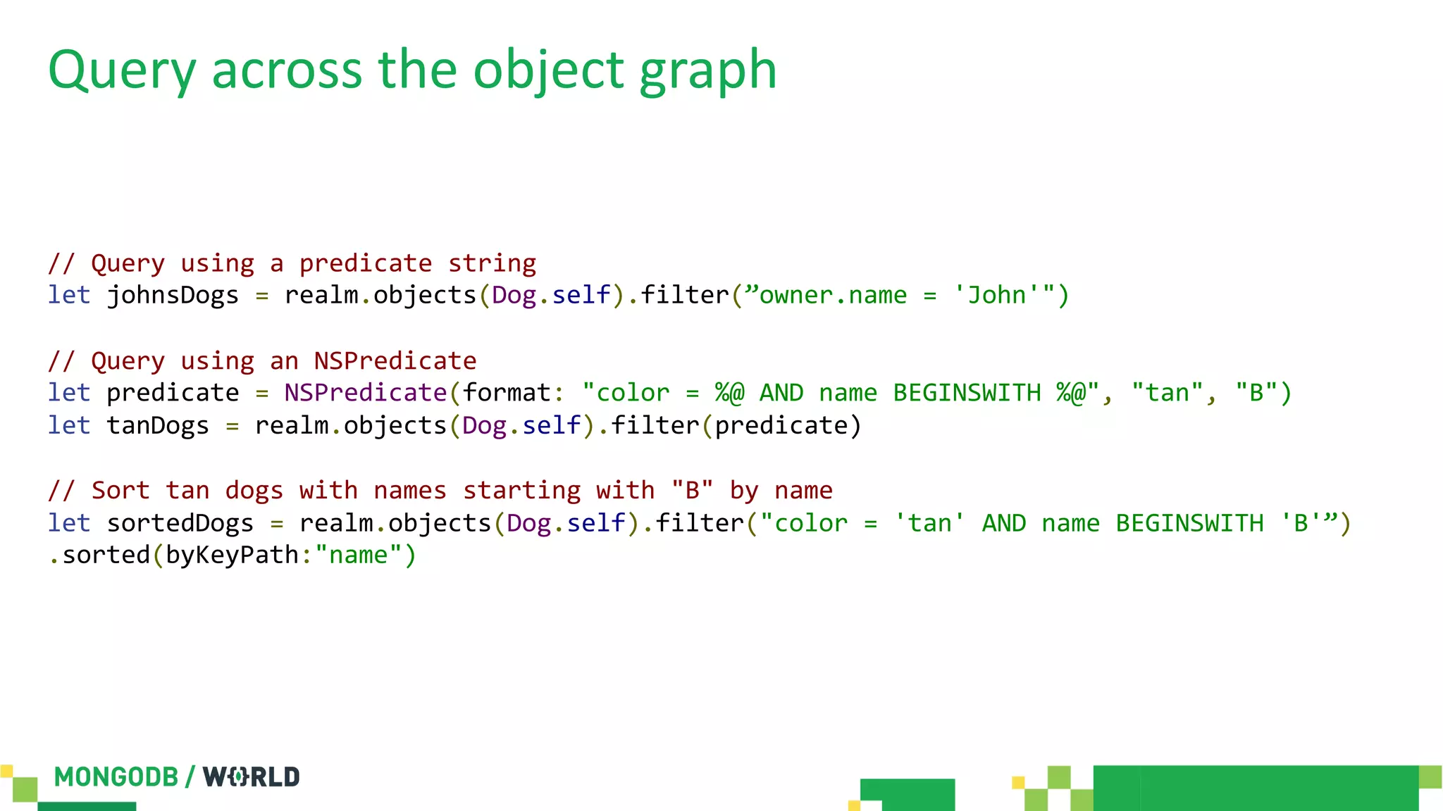 Query across the object graph
// Query using a predicate string
let johnsDogs = realm.objects(Dog.self).filter(”owner.name = 'John'")
// Query using an NSPredicate
let predicate = NSPredicate(format: "color = %@ AND name BEGINSWITH %@", "tan", "B")
let tanDogs = realm.objects(Dog.self).filter(predicate)
// Sort tan dogs with names starting with "B" by name
let sortedDogs = realm.objects(Dog.self).filter("color = 'tan' AND name BEGINSWITH 'B'”)
.sorted(byKeyPath:"name")
 