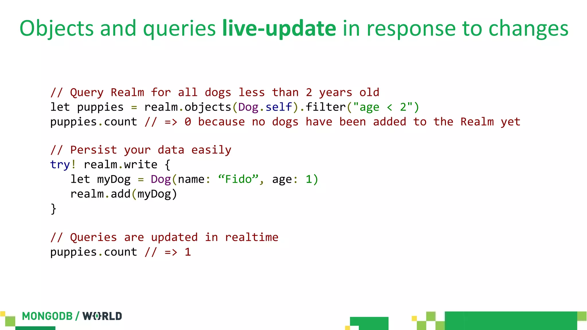Objects and queries live-update in response to changes
// Query Realm for all dogs less than 2 years old
let puppies = realm.objects(Dog.self).filter("age < 2")
puppies.count // => 0 because no dogs have been added to the Realm yet
// Persist your data easily
try! realm.write {
let myDog = Dog(name: “Fido”, age: 1)
realm.add(myDog)
}
// Queries are updated in realtime
puppies.count // => 1
 