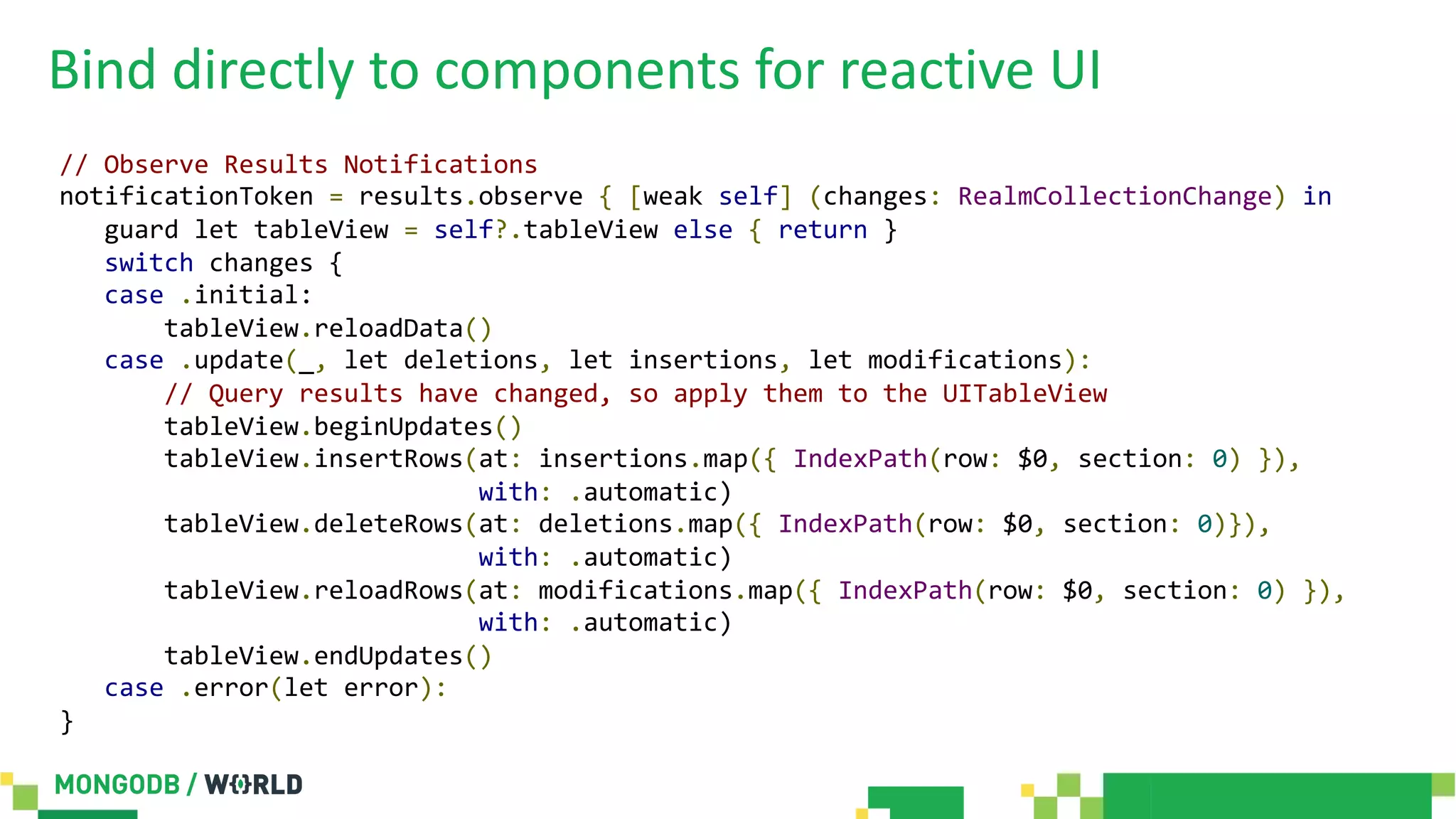 Bind directly to components for reactive UI
// Observe Results Notifications
notificationToken = results.observe { [weak self] (changes: RealmCollectionChange) in
guard let tableView = self?.tableView else { return }
switch changes {
case .initial:
tableView.reloadData()
case .update(_, let deletions, let insertions, let modifications):
// Query results have changed, so apply them to the UITableView
tableView.beginUpdates()
tableView.insertRows(at: insertions.map({ IndexPath(row: $0, section: 0) }),
with: .automatic)
tableView.deleteRows(at: deletions.map({ IndexPath(row: $0, section: 0)}),
with: .automatic)
tableView.reloadRows(at: modifications.map({ IndexPath(row: $0, section: 0) }),
with: .automatic)
tableView.endUpdates()
case .error(let error):
}
 