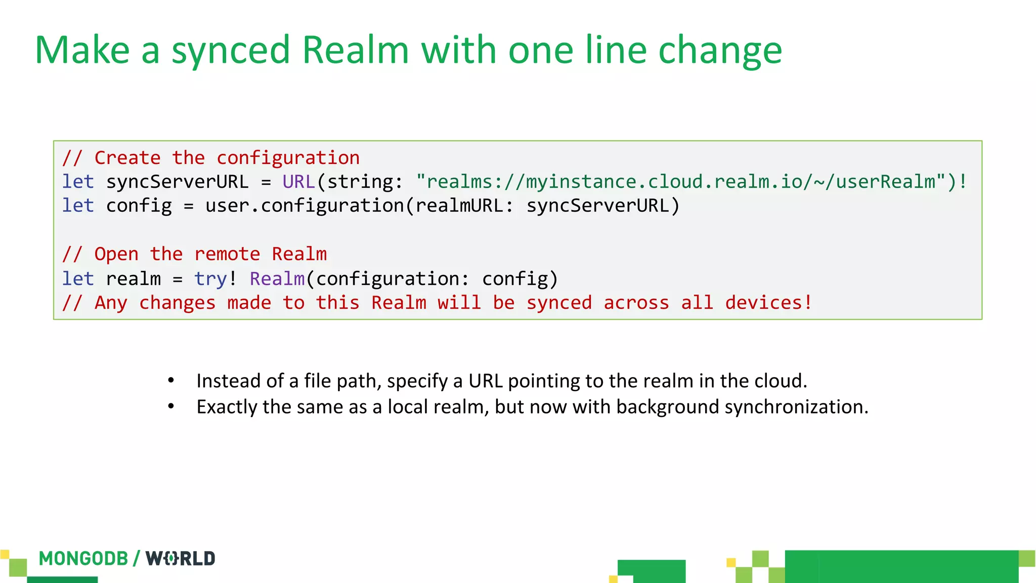 Make a synced Realm with one line change
// Create the configuration
let syncServerURL = URL(string: "realms://myinstance.cloud.realm.io/~/userRealm")!
let config = user.configuration(realmURL: syncServerURL)
// Open the remote Realm
let realm = try! Realm(configuration: config)
// Any changes made to this Realm will be synced across all devices!
• Instead of a file path, specify a URL pointing to the realm in the cloud.
• Exactly the same as a local realm, but now with background synchronization.
 