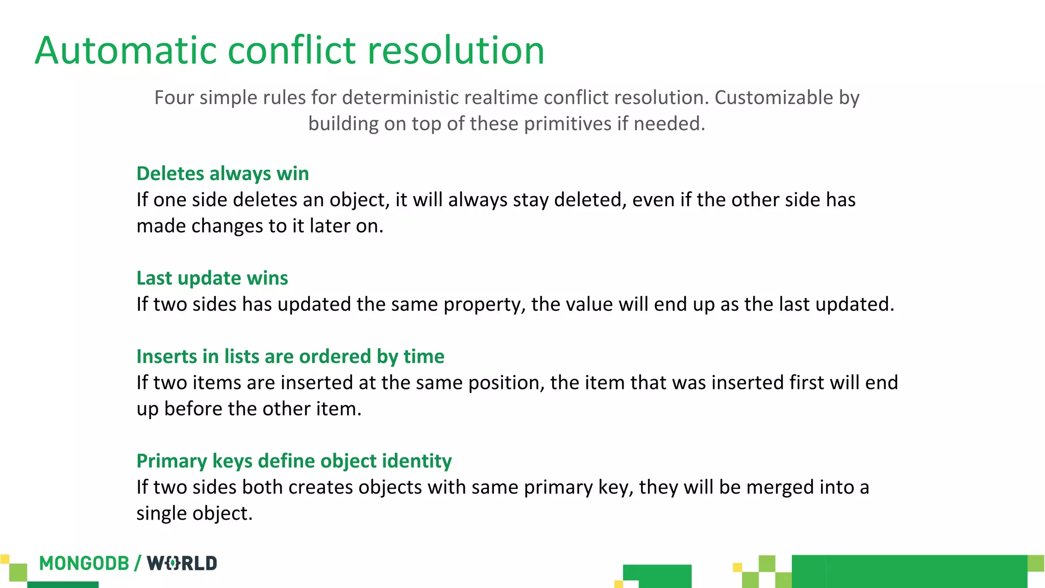 Automatic conflict resolution
Deletes always win
If one side deletes an object, it will always stay deleted, even if the other side has
made changes to it later on.
Last update wins
If two sides has updated the same property, the value will end up as the last updated.
Inserts in lists are ordered by time
If two items are inserted at the same position, the item that was inserted first will end
up before the other item.
Primary keys define object identity
If two sides both creates objects with same primary key, they will be merged into a
single object.
Four simple rules for deterministic realtime conflict resolution. Customizable by
building on top of these primitives if needed.
 